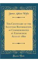 Ter-Centenary of the Scottish Reformation, as Commemorated at Edinburgh August 1860 (Classic Reprint)