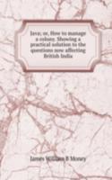 Java; or, How to manage a colony. Showing a practical solution to the questions now affecting British India
