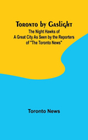 Toronto by Gaslight: The Night Hawks of a Great City As Seen by the Reporters of "The Toronto News"