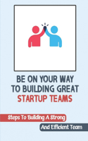 Be On Your Way To Building Great Startup Teams: Steps To Building A Strong And Efficient Team: Startup Teams