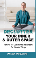 Declutter Your Inner & Outer Space: Remove The Clutters And Make Room For Valuable Things