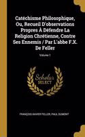 Catéchisme Philosophique, Ou, Recueil D'observations Propres À Défendre La Religion Chrétienne, Contre Ses Ennemis / Par L'abbe F.X. De Feller; Volume 1