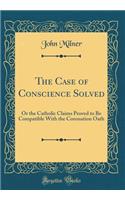 The Case of Conscience Solved: Or the Catholic Claims Proved to Be Compatible With the Coronation Oath (Classic Reprint)