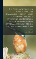 Passenger Pigeon in Pennsylvania, its Remarkable History, Habits and Extinction, With Interesting Side Lights on the Folk and Forest Lore of the Alleghenian Region of the old Keystone State