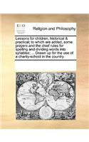 Lessons for children, historical & practical; to which are added, some prayers and the chief rules for spelling and dividing words into syllables; ... Drawn up for the use of a charity-school in the country.