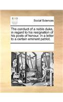 The conduct of a noble duke, in regard to his resignation of his posts of honour. In a letter to a certain eminent patriot.