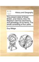 The present state of Great Britain, and Ireland, Also His Majesty's German dominions, and genealogy of his family. The whole consisting of four parts.