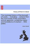 Municipal History of the Borough of Leeds. ... Including ... Extracts from the Court Books of the Corporation and an Appendix, Containing Copies and Translations of Charters ... with Plates.