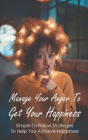 Manage Your Anger To Get Your Happiness: Simple-To-Follow Strategies To Help You Achieve Happiness: The Techniques That Enable You To Be Happy