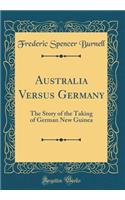 Australia Versus Germany: The Story of the Taking of German New Guinea (Classic Reprint)