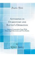 Antisepsis in Ovariotomy and Battey's Operation: Seventy Consecutive Cases With Sixty-Eight Recoveries and Two Deaths (Classic Reprint)