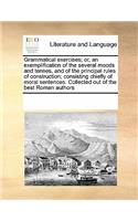 Grammatical Exercises; Or, an Exemplification of the Several Moods and Tenses, and of the Principal Rules of Construction; Consisting Chiefly of Moral Sentences. Collected Out of the Best Roman Authors