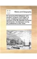 An Account of the Behaviour, and Conduct, of Simon Lord Fraser, of Lovat, Containing Some Particular Memoirs of His Life; Likewise His Trial at Westminster; His Behaviour During His Confinement in the Tower