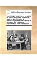 The history of singing birds containing an exact description of their habits & customs, & their manner of constructing their nests their times of incubation with the peculiar excellencies of their several songs