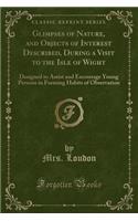 Glimpses of Nature, and Objects of Interest Described, During a Visit to the Isle of Wight: Designed to Assist and Encourage Young Persons in Forming Habits of Observation (Classic Reprint)