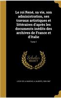 Le Roi Rene, Sa Vie, Son Administration, Ses Travaux Artistiques Et Litteraires D'Apres Les Documents Inedits Des Archives de France Et D'Italie; Tome 1