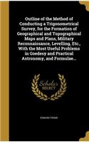 Outline of the Method of Conducting a Trigonometrical Survey, for the Formation of Geographical and Topographical Maps and Plans, Military Reconnaissance, Levelling, Etc., With the Most Useful Problems in Goedesy and Practical Astronomy, and Formul