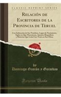 Relaciï¿½n de Escritores de la Provincia de Teruel: Con Indicaciï¿½n de Sus Nombres, Lugar de Nacimiento, Siglos En Que Florecieron, Apuntes Biogrï¿½ficos y Materias Que Cada Uno Tratï¿½ En Sus Obras (Classic Reprint): Con Indicaciï¿½n de Sus Nombres, Lugar de Nacimiento, Siglos En Que Florecieron, Apuntes Biogrï¿½ficos y Materias Que Cada Uno Tratï¿½ En Sus Obras 