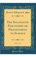 The Syllogistic Philosophy or Prolegomena to Science, Vol. 1 of 2 (Classic Reprint)