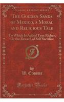 The Golden Sands of Mexico, a Moral and Religious Tale: To Which Is Added True Riches; Or the Reward of Self Sacrifice (Classic Reprint)