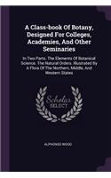 A Class-book Of Botany, Designed For Colleges, Academies, And Other Seminaries: In Two Parts. The Elements Of Botanical Science. The Natural Orders. Illustrated By A Flora Of The Northern, Middle, And Western States