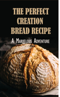 The Perfect Creation Bread Recipe: A Marvelous Adventure: Bread Stories Of Perfect Recipes