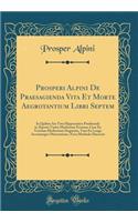Prosperi Alpini de Praesagienda Vita Et Morte Aegrotantium Libri Septem: In Quibus Ars Tota Hippocratica PrÃ¦dicendi in Ã?grotis Varios Morborum Eventus, Cum Ex Veterum Medicorum Dogmatis, Tum Ex Longa Accurataque Observatione, Nova Methodo Elucesc