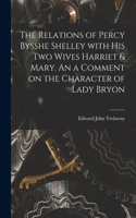 Relations of Percy Bysshe Shelley With His Two Wives Harriet & Mary. An a Comment on the Character of Lady Bryon