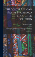 The South African Native Problem, a Suggested Solution; Being a Paper Read Before the Union Club of South Africa, and the Native Affairs Society of the Transvaal, on 14th October, 1909