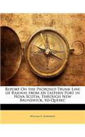 Report on the Proposed Trunk Line of Railway from an Eastern Port in Nova Scotia, Through New Brunswick, to Quebec