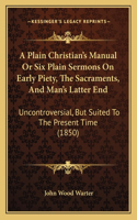 Plain Christian's Manual Or Six Plain Sermons On Early Piety, The Sacraments, And Man's Latter End: Uncontroversial, But Suited To The Present Time (1850)