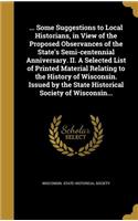 ... Some Suggestions to Local Historians, in View of the Proposed Observances of the State's Semi-centennial Anniversary. II. A Selected List of Printed Material Relating to the History of Wisconsin. Issued by the State Historical Society of Wiscon