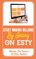 Start Making Billions By Selling On Esty: Master The Secret Of Esty Sellers: Open An Esty Shop