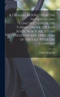 General Report Upon the Initiation and Construction of the Tunnel Under the East River, New York, to the President and Directors of the East River Gas Company
