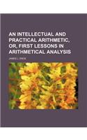 An Intellectual and Practical Arithmetic, Or, First Lessons in Arithmetical Analysis: (English)