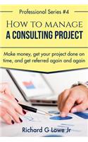 How to Manage a Consulting Project: Make Money, Get Your Project Done on Time, and Get Referred Again and Again