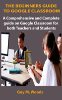 The Beginners Guide to Google Classroom: A comprehensive and complete guide on Google Classroom for both Teachers and Students