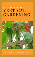 Beginners Guide to Vertical Gardening: The Step By Step Guide On How You Can Grow Food, Herbs, and Flower