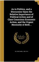 As to Politics, and a Discussion Upon the Relative Importance of Political Action and of Class Conscious Economic Action, and the Urgent Necessity of Both ..