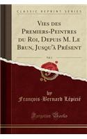 Vies des Premiers-Peintres du Roi, Depuis M. Le Brun, Jusqu'à Présent, Vol. 1 (Classic Reprint)