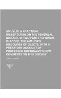 Siphylis. a Practical Dissertation on the Venereal Disease, in Two Parts to Which, Is Added, the Author's Discourse of Gleets. with a Prefatory Accoun
