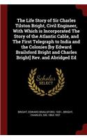 The Life Story of Sir Charles Tilston Bright, Civil Engineer, with Which Is Incorporated the Story of the Atlantic Cable, and the First Telegraph to India and the Colonies [by Edward Brailsford Bright and Charles Bright] Rev. and Abridged Ed