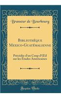 Bibliothèque Mexico-Guatémalienne: Précédée d'un Coup d'?il sur les Études Américaines (Classic Reprint)