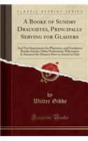 A Booke of Sundry Draughtes, Principally Serving for Glasiers: And Not Impertinent for Plasterers, and Gardiners; Besides Sundry Other Professions; Whereunto Is Annexed the Manner How to Anniel in Glas (Classic Reprint)