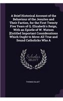 A Brief Historical Account of the Behaviour of the Jesuites and Their Faction, for the First Twenty Five Years of Q. Elizabeth's Reign, With an Epistle of W. Watson [Entitled Important Considerations Which Ought to Move All True and Sound Catholick