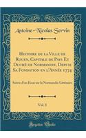 Histoire de la Ville de Rouen, Capitale de Pays Et Duchï¿½ de Normandie, Depuis Sa Fondation En l'Annï¿½e 1774, Vol. 1: Suivie d'Un Essai Sur La Normandie Littï¿½raire (Classic Reprint)