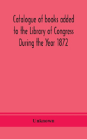Catalogue of books added to the Library of Congress During the Year 1872