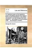 An Historical Essay on the Legislative Power of England. Wherein the Origin of Both Houses of Parliament, Their Antient Constitution, and the Changes That Have Happen'd ... Are Related in a Chronological Order. ... by George St. Amand, ...