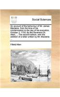 An Account of the Behaviour of Mr. James Maclaine, from the Time of His Condemnation to the Day of His Execution, October 3. 1750. by the Reverend Dr. Allen, ... the Second Edition, with the Addition of a Letter Written by Mr. MacLaine ...