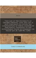 The Case of the University of Oxford Shewing, That the City Is Not Concern'd to Oppose the Confirmation of Their Charters by Parliament: Presented to the Honourable House of Commons on Friday Jan 24. 1689/90. (1690): Presented to the Honourable House of Commons on Friday Jan 24. 1689/90. (1690)